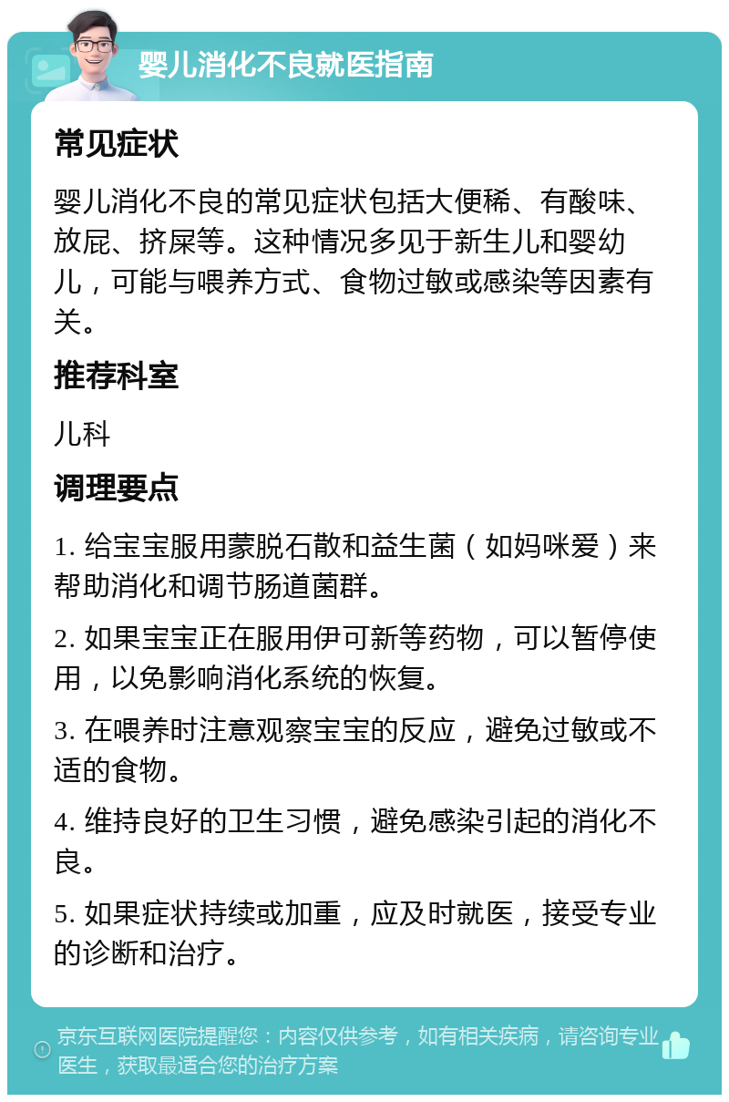 婴儿消化不良就医指南 常见症状 婴儿消化不良的常见症状包括大便稀、有酸味、放屁、挤屎等。这种情况多见于新生儿和婴幼儿，可能与喂养方式、食物过敏或感染等因素有关。 推荐科室 儿科 调理要点 1. 给宝宝服用蒙脱石散和益生菌（如妈咪爱）来帮助消化和调节肠道菌群。 2. 如果宝宝正在服用伊可新等药物，可以暂停使用，以免影响消化系统的恢复。 3. 在喂养时注意观察宝宝的反应，避免过敏或不适的食物。 4. 维持良好的卫生习惯，避免感染引起的消化不良。 5. 如果症状持续或加重，应及时就医，接受专业的诊断和治疗。