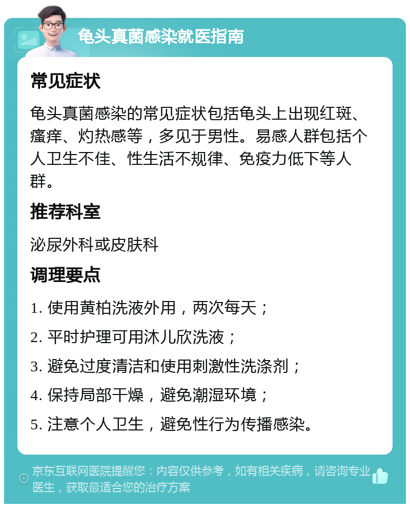 龟头真菌感染就医指南 常见症状 龟头真菌感染的常见症状包括龟头上出现红斑、瘙痒、灼热感等，多见于男性。易感人群包括个人卫生不佳、性生活不规律、免疫力低下等人群。 推荐科室 泌尿外科或皮肤科 调理要点 1. 使用黄柏洗液外用，两次每天； 2. 平时护理可用沐儿欣洗液； 3. 避免过度清洁和使用刺激性洗涤剂； 4. 保持局部干燥，避免潮湿环境； 5. 注意个人卫生，避免性行为传播感染。