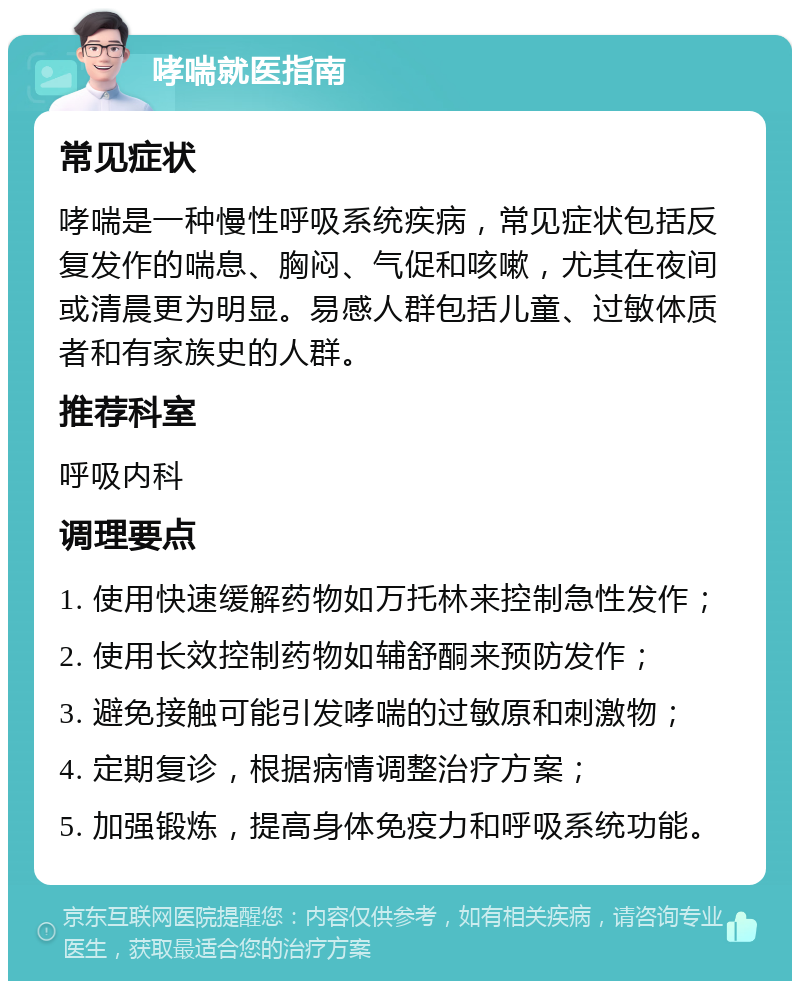 哮喘就医指南 常见症状 哮喘是一种慢性呼吸系统疾病，常见症状包括反复发作的喘息、胸闷、气促和咳嗽，尤其在夜间或清晨更为明显。易感人群包括儿童、过敏体质者和有家族史的人群。 推荐科室 呼吸内科 调理要点 1. 使用快速缓解药物如万托林来控制急性发作； 2. 使用长效控制药物如辅舒酮来预防发作； 3. 避免接触可能引发哮喘的过敏原和刺激物； 4. 定期复诊，根据病情调整治疗方案； 5. 加强锻炼，提高身体免疫力和呼吸系统功能。