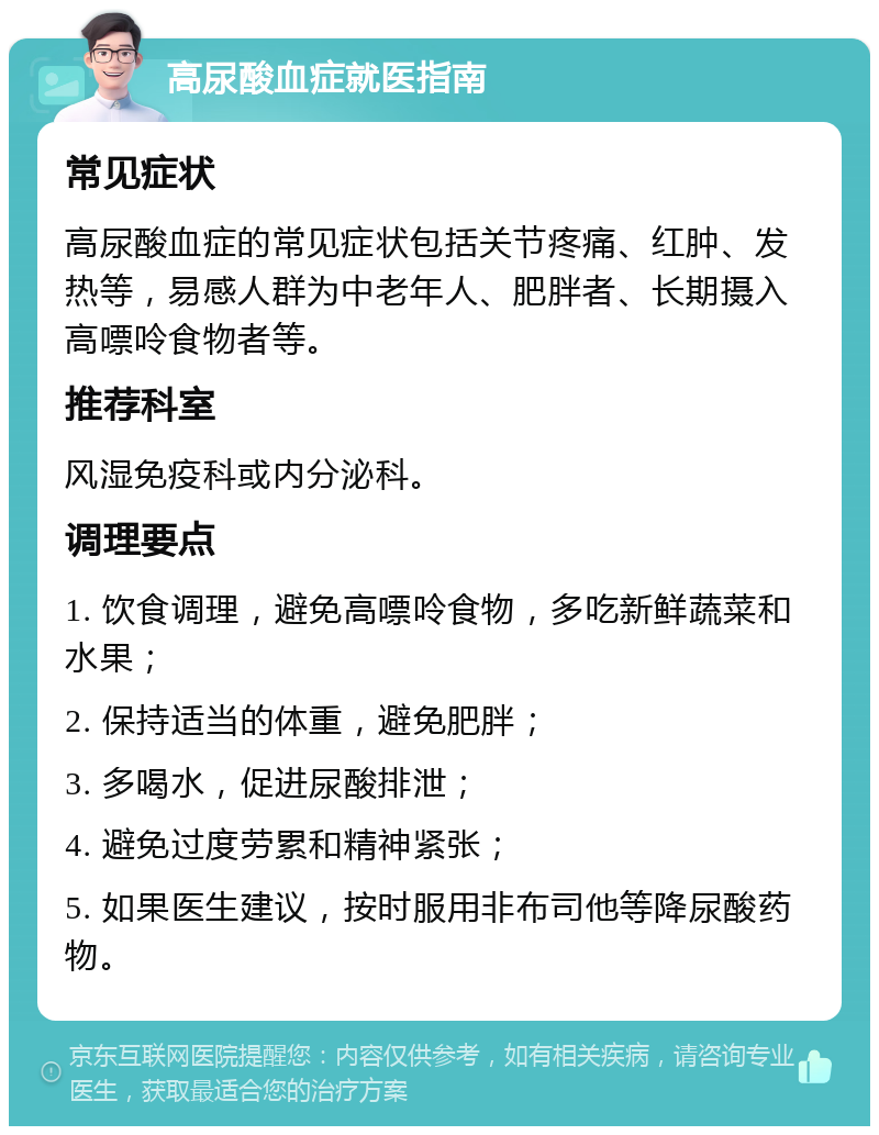 高尿酸血症就医指南 常见症状 高尿酸血症的常见症状包括关节疼痛、红肿、发热等，易感人群为中老年人、肥胖者、长期摄入高嘌呤食物者等。 推荐科室 风湿免疫科或内分泌科。 调理要点 1. 饮食调理，避免高嘌呤食物，多吃新鲜蔬菜和水果； 2. 保持适当的体重，避免肥胖； 3. 多喝水，促进尿酸排泄； 4. 避免过度劳累和精神紧张； 5. 如果医生建议，按时服用非布司他等降尿酸药物。