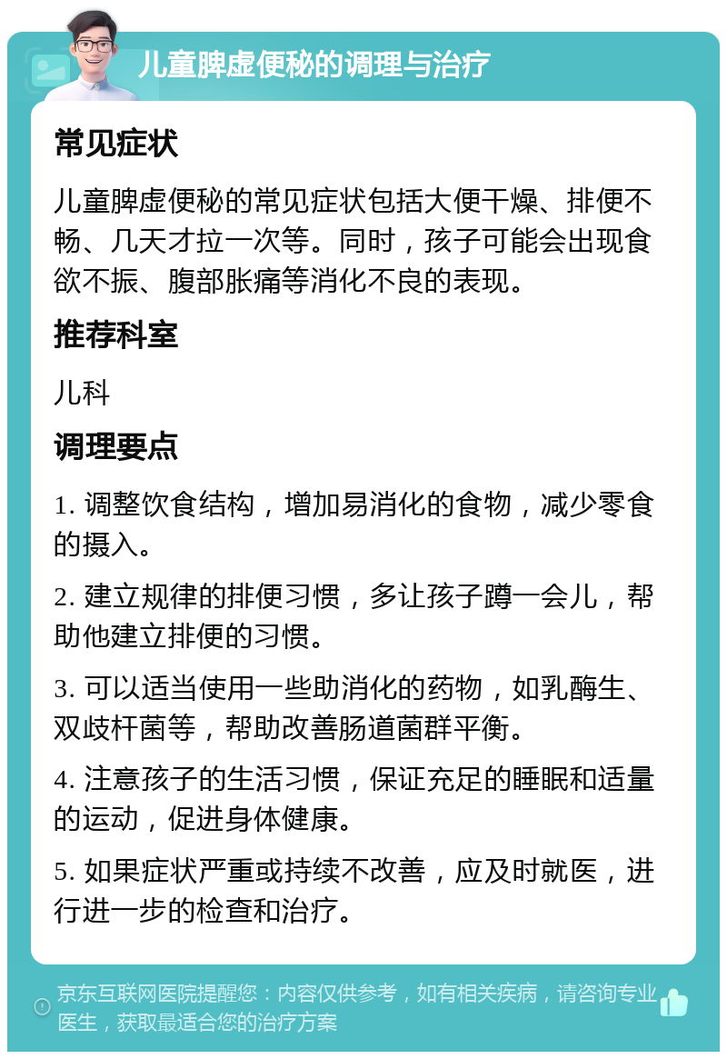 儿童脾虚便秘的调理与治疗 常见症状 儿童脾虚便秘的常见症状包括大便干燥、排便不畅、几天才拉一次等。同时，孩子可能会出现食欲不振、腹部胀痛等消化不良的表现。 推荐科室 儿科 调理要点 1. 调整饮食结构，增加易消化的食物，减少零食的摄入。 2. 建立规律的排便习惯，多让孩子蹲一会儿，帮助他建立排便的习惯。 3. 可以适当使用一些助消化的药物，如乳酶生、双歧杆菌等，帮助改善肠道菌群平衡。 4. 注意孩子的生活习惯，保证充足的睡眠和适量的运动，促进身体健康。 5. 如果症状严重或持续不改善，应及时就医，进行进一步的检查和治疗。