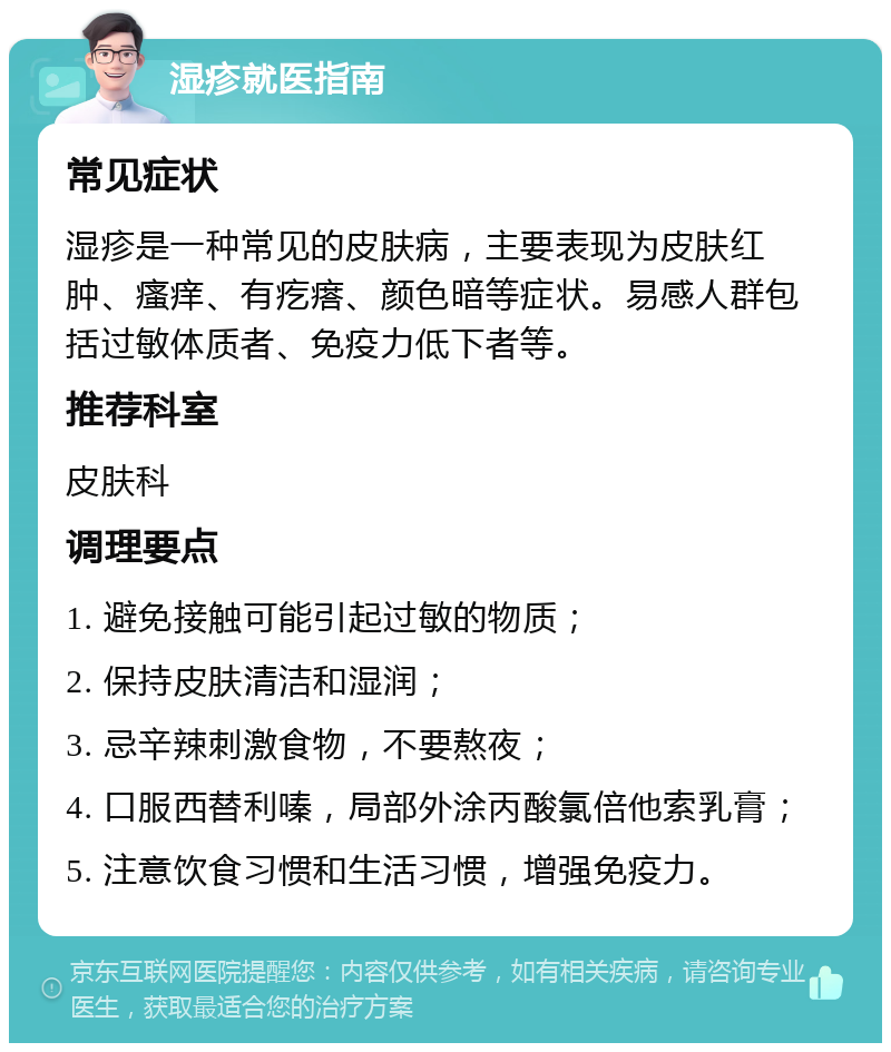 湿疹就医指南 常见症状 湿疹是一种常见的皮肤病，主要表现为皮肤红肿、瘙痒、有疙瘩、颜色暗等症状。易感人群包括过敏体质者、免疫力低下者等。 推荐科室 皮肤科 调理要点 1. 避免接触可能引起过敏的物质； 2. 保持皮肤清洁和湿润； 3. 忌辛辣刺激食物，不要熬夜； 4. 口服西替利嗪，局部外涂丙酸氯倍他索乳膏； 5. 注意饮食习惯和生活习惯，增强免疫力。