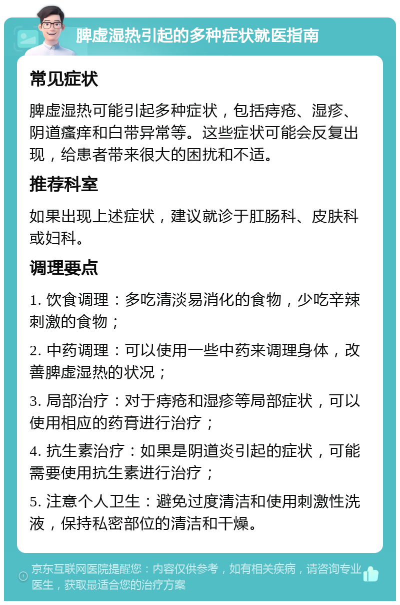 脾虚湿热引起的多种症状就医指南 常见症状 脾虚湿热可能引起多种症状，包括痔疮、湿疹、阴道瘙痒和白带异常等。这些症状可能会反复出现，给患者带来很大的困扰和不适。 推荐科室 如果出现上述症状，建议就诊于肛肠科、皮肤科或妇科。 调理要点 1. 饮食调理：多吃清淡易消化的食物，少吃辛辣刺激的食物； 2. 中药调理：可以使用一些中药来调理身体，改善脾虚湿热的状况； 3. 局部治疗：对于痔疮和湿疹等局部症状，可以使用相应的药膏进行治疗； 4. 抗生素治疗：如果是阴道炎引起的症状，可能需要使用抗生素进行治疗； 5. 注意个人卫生：避免过度清洁和使用刺激性洗液，保持私密部位的清洁和干燥。