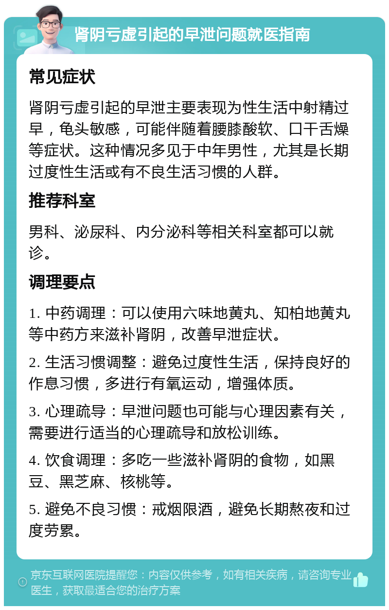 肾阴亏虚引起的早泄问题就医指南 常见症状 肾阴亏虚引起的早泄主要表现为性生活中射精过早，龟头敏感，可能伴随着腰膝酸软、口干舌燥等症状。这种情况多见于中年男性，尤其是长期过度性生活或有不良生活习惯的人群。 推荐科室 男科、泌尿科、内分泌科等相关科室都可以就诊。 调理要点 1. 中药调理：可以使用六味地黄丸、知柏地黄丸等中药方来滋补肾阴，改善早泄症状。 2. 生活习惯调整：避免过度性生活，保持良好的作息习惯，多进行有氧运动，增强体质。 3. 心理疏导：早泄问题也可能与心理因素有关，需要进行适当的心理疏导和放松训练。 4. 饮食调理：多吃一些滋补肾阴的食物，如黑豆、黑芝麻、核桃等。 5. 避免不良习惯：戒烟限酒，避免长期熬夜和过度劳累。