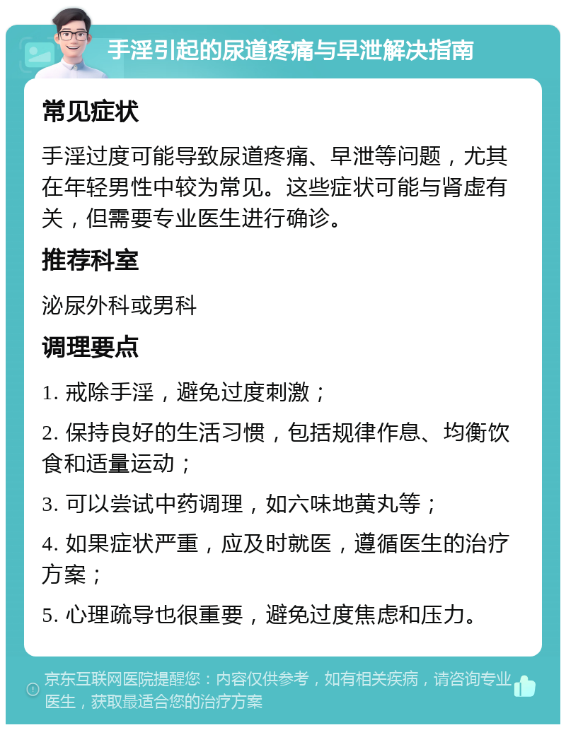 手淫引起的尿道疼痛与早泄解决指南 常见症状 手淫过度可能导致尿道疼痛、早泄等问题，尤其在年轻男性中较为常见。这些症状可能与肾虚有关，但需要专业医生进行确诊。 推荐科室 泌尿外科或男科 调理要点 1. 戒除手淫，避免过度刺激； 2. 保持良好的生活习惯，包括规律作息、均衡饮食和适量运动； 3. 可以尝试中药调理，如六味地黄丸等； 4. 如果症状严重，应及时就医，遵循医生的治疗方案； 5. 心理疏导也很重要，避免过度焦虑和压力。