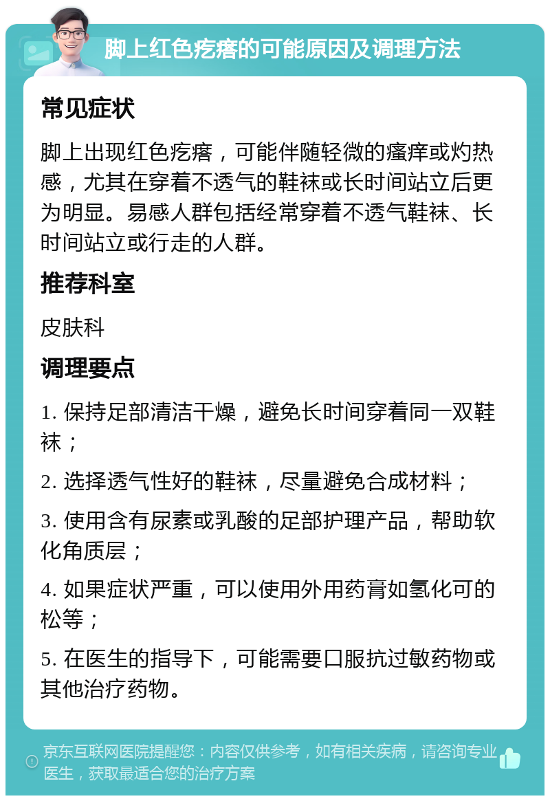 脚上红色疙瘩的可能原因及调理方法 常见症状 脚上出现红色疙瘩，可能伴随轻微的瘙痒或灼热感，尤其在穿着不透气的鞋袜或长时间站立后更为明显。易感人群包括经常穿着不透气鞋袜、长时间站立或行走的人群。 推荐科室 皮肤科 调理要点 1. 保持足部清洁干燥，避免长时间穿着同一双鞋袜； 2. 选择透气性好的鞋袜，尽量避免合成材料； 3. 使用含有尿素或乳酸的足部护理产品，帮助软化角质层； 4. 如果症状严重，可以使用外用药膏如氢化可的松等； 5. 在医生的指导下，可能需要口服抗过敏药物或其他治疗药物。