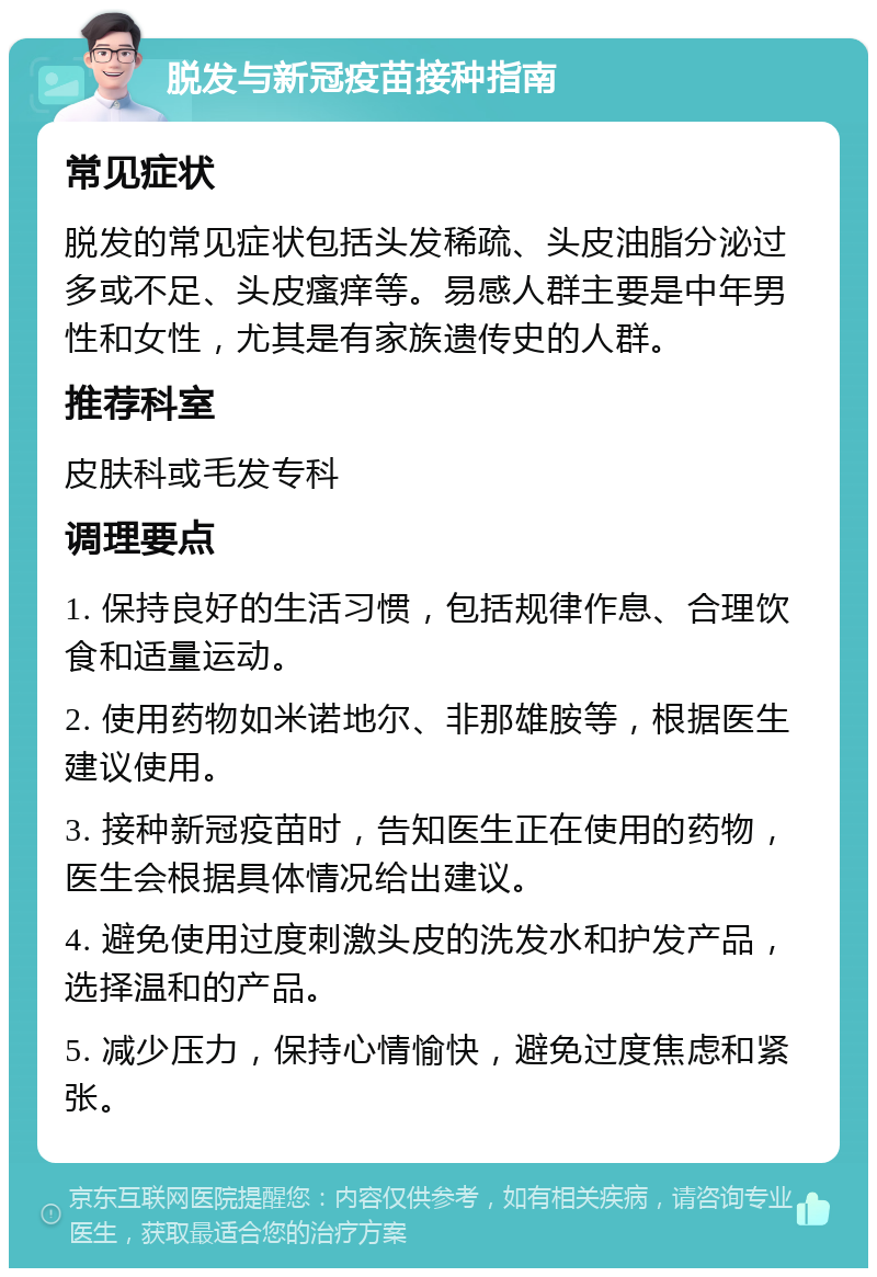 脱发与新冠疫苗接种指南 常见症状 脱发的常见症状包括头发稀疏、头皮油脂分泌过多或不足、头皮瘙痒等。易感人群主要是中年男性和女性，尤其是有家族遗传史的人群。 推荐科室 皮肤科或毛发专科 调理要点 1. 保持良好的生活习惯，包括规律作息、合理饮食和适量运动。 2. 使用药物如米诺地尔、非那雄胺等，根据医生建议使用。 3. 接种新冠疫苗时，告知医生正在使用的药物，医生会根据具体情况给出建议。 4. 避免使用过度刺激头皮的洗发水和护发产品，选择温和的产品。 5. 减少压力，保持心情愉快，避免过度焦虑和紧张。