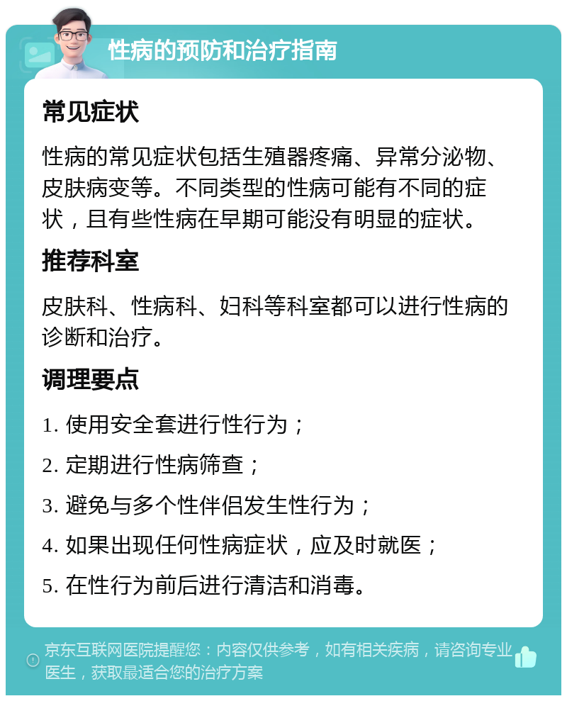 性病的预防和治疗指南 常见症状 性病的常见症状包括生殖器疼痛、异常分泌物、皮肤病变等。不同类型的性病可能有不同的症状，且有些性病在早期可能没有明显的症状。 推荐科室 皮肤科、性病科、妇科等科室都可以进行性病的诊断和治疗。 调理要点 1. 使用安全套进行性行为； 2. 定期进行性病筛查； 3. 避免与多个性伴侣发生性行为； 4. 如果出现任何性病症状，应及时就医； 5. 在性行为前后进行清洁和消毒。