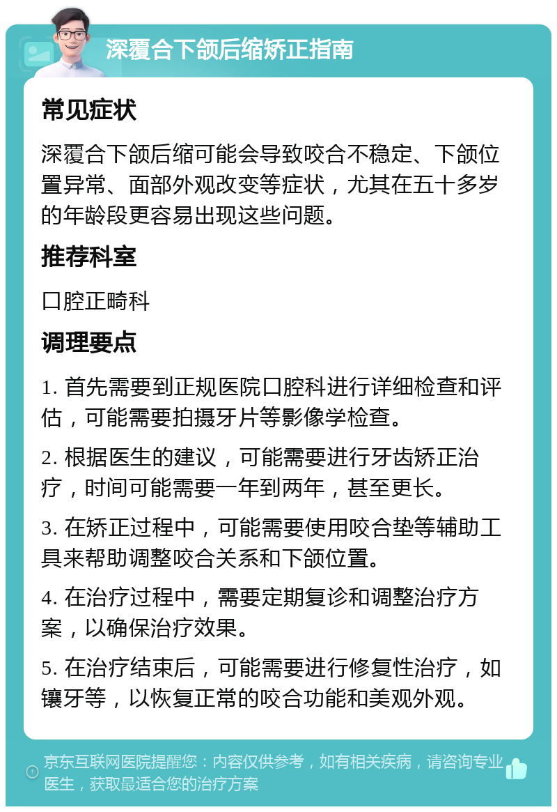 深覆合下颌后缩矫正指南 常见症状 深覆合下颌后缩可能会导致咬合不稳定、下颌位置异常、面部外观改变等症状，尤其在五十多岁的年龄段更容易出现这些问题。 推荐科室 口腔正畸科 调理要点 1. 首先需要到正规医院口腔科进行详细检查和评估，可能需要拍摄牙片等影像学检查。 2. 根据医生的建议，可能需要进行牙齿矫正治疗，时间可能需要一年到两年，甚至更长。 3. 在矫正过程中，可能需要使用咬合垫等辅助工具来帮助调整咬合关系和下颌位置。 4. 在治疗过程中，需要定期复诊和调整治疗方案，以确保治疗效果。 5. 在治疗结束后，可能需要进行修复性治疗，如镶牙等，以恢复正常的咬合功能和美观外观。