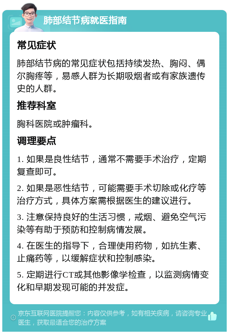 肺部结节病就医指南 常见症状 肺部结节病的常见症状包括持续发热、胸闷、偶尔胸疼等，易感人群为长期吸烟者或有家族遗传史的人群。 推荐科室 胸科医院或肿瘤科。 调理要点 1. 如果是良性结节，通常不需要手术治疗，定期复查即可。 2. 如果是恶性结节，可能需要手术切除或化疗等治疗方式，具体方案需根据医生的建议进行。 3. 注意保持良好的生活习惯，戒烟、避免空气污染等有助于预防和控制病情发展。 4. 在医生的指导下，合理使用药物，如抗生素、止痛药等，以缓解症状和控制感染。 5. 定期进行CT或其他影像学检查，以监测病情变化和早期发现可能的并发症。