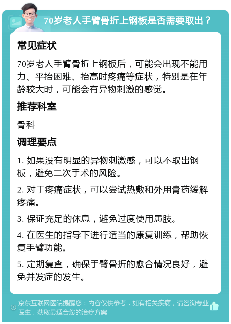 70岁老人手臂骨折上钢板是否需要取出？ 常见症状 70岁老人手臂骨折上钢板后，可能会出现不能用力、平抬困难、抬高时疼痛等症状，特别是在年龄较大时，可能会有异物刺激的感觉。 推荐科室 骨科 调理要点 1. 如果没有明显的异物刺激感，可以不取出钢板，避免二次手术的风险。 2. 对于疼痛症状，可以尝试热敷和外用膏药缓解疼痛。 3. 保证充足的休息，避免过度使用患肢。 4. 在医生的指导下进行适当的康复训练，帮助恢复手臂功能。 5. 定期复查，确保手臂骨折的愈合情况良好，避免并发症的发生。