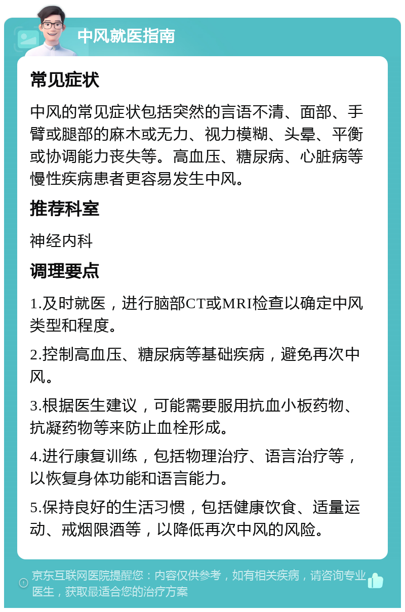 中风就医指南 常见症状 中风的常见症状包括突然的言语不清、面部、手臂或腿部的麻木或无力、视力模糊、头晕、平衡或协调能力丧失等。高血压、糖尿病、心脏病等慢性疾病患者更容易发生中风。 推荐科室 神经内科 调理要点 1.及时就医，进行脑部CT或MRI检查以确定中风类型和程度。 2.控制高血压、糖尿病等基础疾病，避免再次中风。 3.根据医生建议，可能需要服用抗血小板药物、抗凝药物等来防止血栓形成。 4.进行康复训练，包括物理治疗、语言治疗等，以恢复身体功能和语言能力。 5.保持良好的生活习惯，包括健康饮食、适量运动、戒烟限酒等，以降低再次中风的风险。