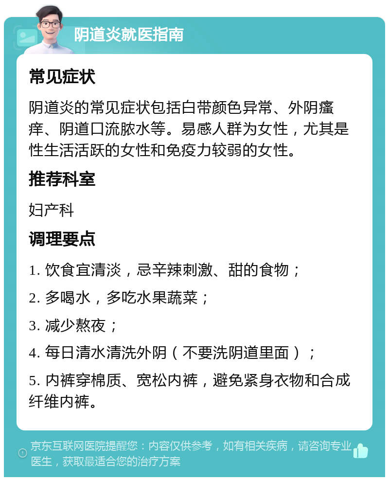 阴道炎就医指南 常见症状 阴道炎的常见症状包括白带颜色异常、外阴瘙痒、阴道口流脓水等。易感人群为女性，尤其是性生活活跃的女性和免疫力较弱的女性。 推荐科室 妇产科 调理要点 1. 饮食宜清淡，忌辛辣刺激、甜的食物； 2. 多喝水，多吃水果蔬菜； 3. 减少熬夜； 4. 每日清水清洗外阴（不要洗阴道里面）； 5. 内裤穿棉质、宽松内裤，避免紧身衣物和合成纤维内裤。