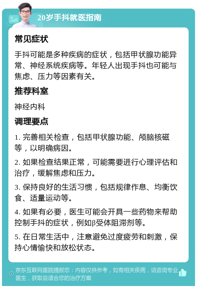 20岁手抖就医指南 常见症状 手抖可能是多种疾病的症状，包括甲状腺功能异常、神经系统疾病等。年轻人出现手抖也可能与焦虑、压力等因素有关。 推荐科室 神经内科 调理要点 1. 完善相关检查，包括甲状腺功能、颅脑核磁等，以明确病因。 2. 如果检查结果正常，可能需要进行心理评估和治疗，缓解焦虑和压力。 3. 保持良好的生活习惯，包括规律作息、均衡饮食、适量运动等。 4. 如果有必要，医生可能会开具一些药物来帮助控制手抖的症状，例如β受体阻滞剂等。 5. 在日常生活中，注意避免过度疲劳和刺激，保持心情愉快和放松状态。