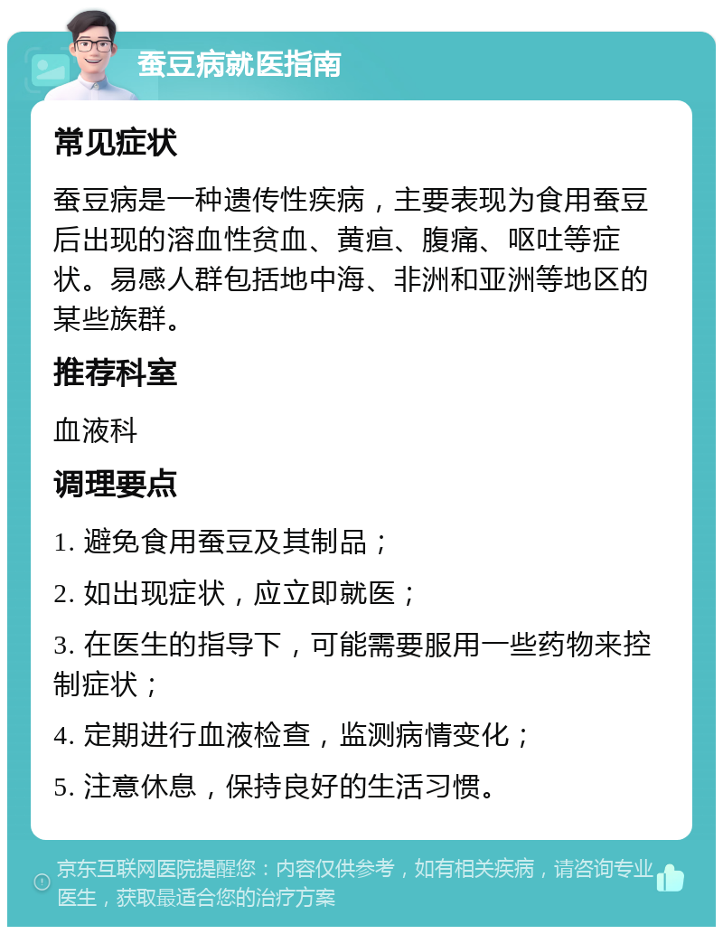 蚕豆病就医指南 常见症状 蚕豆病是一种遗传性疾病，主要表现为食用蚕豆后出现的溶血性贫血、黄疸、腹痛、呕吐等症状。易感人群包括地中海、非洲和亚洲等地区的某些族群。 推荐科室 血液科 调理要点 1. 避免食用蚕豆及其制品； 2. 如出现症状，应立即就医； 3. 在医生的指导下，可能需要服用一些药物来控制症状； 4. 定期进行血液检查，监测病情变化； 5. 注意休息，保持良好的生活习惯。