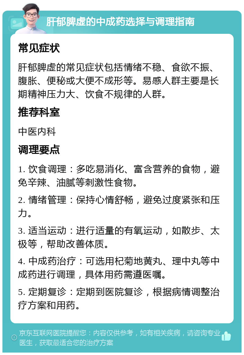 肝郁脾虚的中成药选择与调理指南 常见症状 肝郁脾虚的常见症状包括情绪不稳、食欲不振、腹胀、便秘或大便不成形等。易感人群主要是长期精神压力大、饮食不规律的人群。 推荐科室 中医内科 调理要点 1. 饮食调理：多吃易消化、富含营养的食物，避免辛辣、油腻等刺激性食物。 2. 情绪管理：保持心情舒畅，避免过度紧张和压力。 3. 适当运动：进行适量的有氧运动，如散步、太极等，帮助改善体质。 4. 中成药治疗：可选用杞菊地黄丸、理中丸等中成药进行调理，具体用药需遵医嘱。 5. 定期复诊：定期到医院复诊，根据病情调整治疗方案和用药。