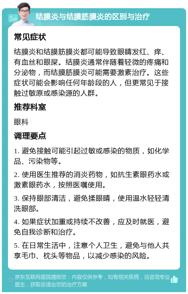 结膜炎与结膜筋膜炎的区别与治疗 常见症状 结膜炎和结膜筋膜炎都可能导致眼睛发红、痒、有血丝和眼屎。结膜炎通常伴随着轻微的疼痛和分泌物，而结膜筋膜炎可能需要激素治疗。这些症状可能会影响任何年龄段的人，但更常见于接触过敏原或感染源的人群。 推荐科室 眼科 调理要点 1. 避免接触可能引起过敏或感染的物质，如化学品、污染物等。 2. 使用医生推荐的消炎药物，如抗生素眼药水或激素眼药水，按照医嘱使用。 3. 保持眼部清洁，避免揉眼睛，使用温水轻轻清洗眼部。 4. 如果症状加重或持续不改善，应及时就医，避免自我诊断和治疗。 5. 在日常生活中，注意个人卫生，避免与他人共享毛巾、枕头等物品，以减少感染的风险。