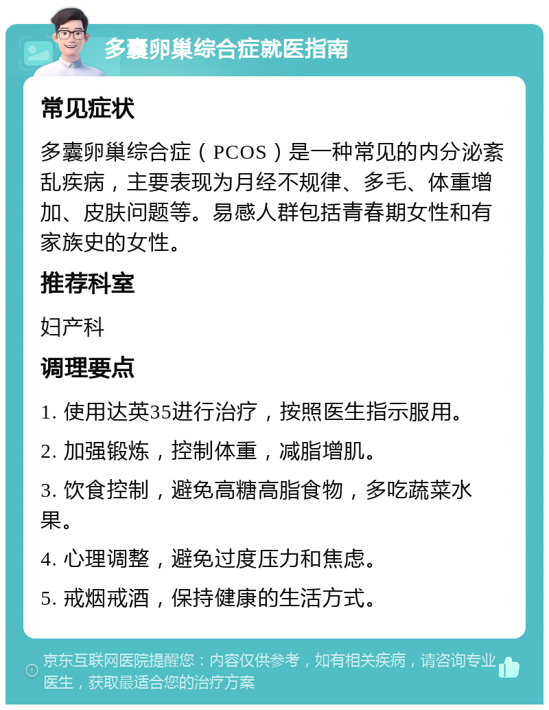 多囊卵巢综合症就医指南 常见症状 多囊卵巢综合症（PCOS）是一种常见的内分泌紊乱疾病，主要表现为月经不规律、多毛、体重增加、皮肤问题等。易感人群包括青春期女性和有家族史的女性。 推荐科室 妇产科 调理要点 1. 使用达英35进行治疗，按照医生指示服用。 2. 加强锻炼，控制体重，减脂增肌。 3. 饮食控制，避免高糖高脂食物，多吃蔬菜水果。 4. 心理调整，避免过度压力和焦虑。 5. 戒烟戒酒，保持健康的生活方式。