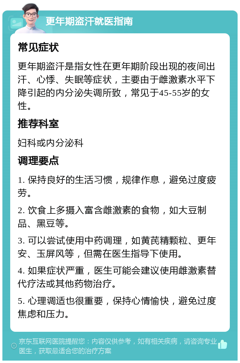 更年期盗汗就医指南 常见症状 更年期盗汗是指女性在更年期阶段出现的夜间出汗、心悸、失眠等症状，主要由于雌激素水平下降引起的内分泌失调所致，常见于45-55岁的女性。 推荐科室 妇科或内分泌科 调理要点 1. 保持良好的生活习惯，规律作息，避免过度疲劳。 2. 饮食上多摄入富含雌激素的食物，如大豆制品、黑豆等。 3. 可以尝试使用中药调理，如黄芪精颗粒、更年安、玉屏风等，但需在医生指导下使用。 4. 如果症状严重，医生可能会建议使用雌激素替代疗法或其他药物治疗。 5. 心理调适也很重要，保持心情愉快，避免过度焦虑和压力。