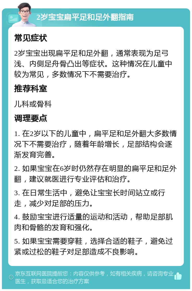 2岁宝宝扁平足和足外翻指南 常见症状 2岁宝宝出现扁平足和足外翻，通常表现为足弓浅、内侧足舟骨凸出等症状。这种情况在儿童中较为常见，多数情况下不需要治疗。 推荐科室 儿科或骨科 调理要点 1. 在2岁以下的儿童中，扁平足和足外翻大多数情况下不需要治疗，随着年龄增长，足部结构会逐渐发育完善。 2. 如果宝宝在6岁时仍然存在明显的扁平足和足外翻，建议就医进行专业评估和治疗。 3. 在日常生活中，避免让宝宝长时间站立或行走，减少对足部的压力。 4. 鼓励宝宝进行适量的运动和活动，帮助足部肌肉和骨骼的发育和强化。 5. 如果宝宝需要穿鞋，选择合适的鞋子，避免过紧或过松的鞋子对足部造成不良影响。