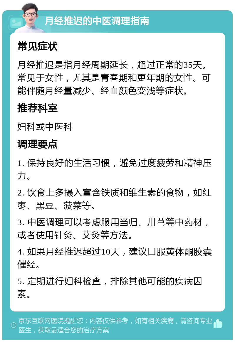 月经推迟的中医调理指南 常见症状 月经推迟是指月经周期延长，超过正常的35天。常见于女性，尤其是青春期和更年期的女性。可能伴随月经量减少、经血颜色变浅等症状。 推荐科室 妇科或中医科 调理要点 1. 保持良好的生活习惯，避免过度疲劳和精神压力。 2. 饮食上多摄入富含铁质和维生素的食物，如红枣、黑豆、菠菜等。 3. 中医调理可以考虑服用当归、川芎等中药材，或者使用针灸、艾灸等方法。 4. 如果月经推迟超过10天，建议口服黄体酮胶囊催经。 5. 定期进行妇科检查，排除其他可能的疾病因素。