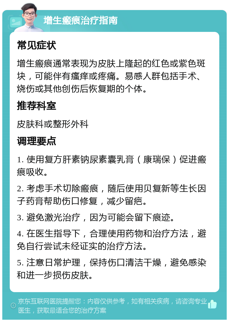 增生瘢痕治疗指南 常见症状 增生瘢痕通常表现为皮肤上隆起的红色或紫色斑块，可能伴有瘙痒或疼痛。易感人群包括手术、烧伤或其他创伤后恢复期的个体。 推荐科室 皮肤科或整形外科 调理要点 1. 使用复方肝素钠尿素囊乳膏（康瑞保）促进瘢痕吸收。 2. 考虑手术切除瘢痕，随后使用贝复新等生长因子药膏帮助伤口修复，减少留疤。 3. 避免激光治疗，因为可能会留下痕迹。 4. 在医生指导下，合理使用药物和治疗方法，避免自行尝试未经证实的治疗方法。 5. 注意日常护理，保持伤口清洁干燥，避免感染和进一步损伤皮肤。