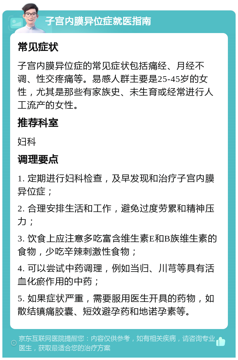 子宫内膜异位症就医指南 常见症状 子宫内膜异位症的常见症状包括痛经、月经不调、性交疼痛等。易感人群主要是25-45岁的女性，尤其是那些有家族史、未生育或经常进行人工流产的女性。 推荐科室 妇科 调理要点 1. 定期进行妇科检查，及早发现和治疗子宫内膜异位症； 2. 合理安排生活和工作，避免过度劳累和精神压力； 3. 饮食上应注意多吃富含维生素E和B族维生素的食物，少吃辛辣刺激性食物； 4. 可以尝试中药调理，例如当归、川芎等具有活血化瘀作用的中药； 5. 如果症状严重，需要服用医生开具的药物，如散结镇痛胶囊、短效避孕药和地诺孕素等。