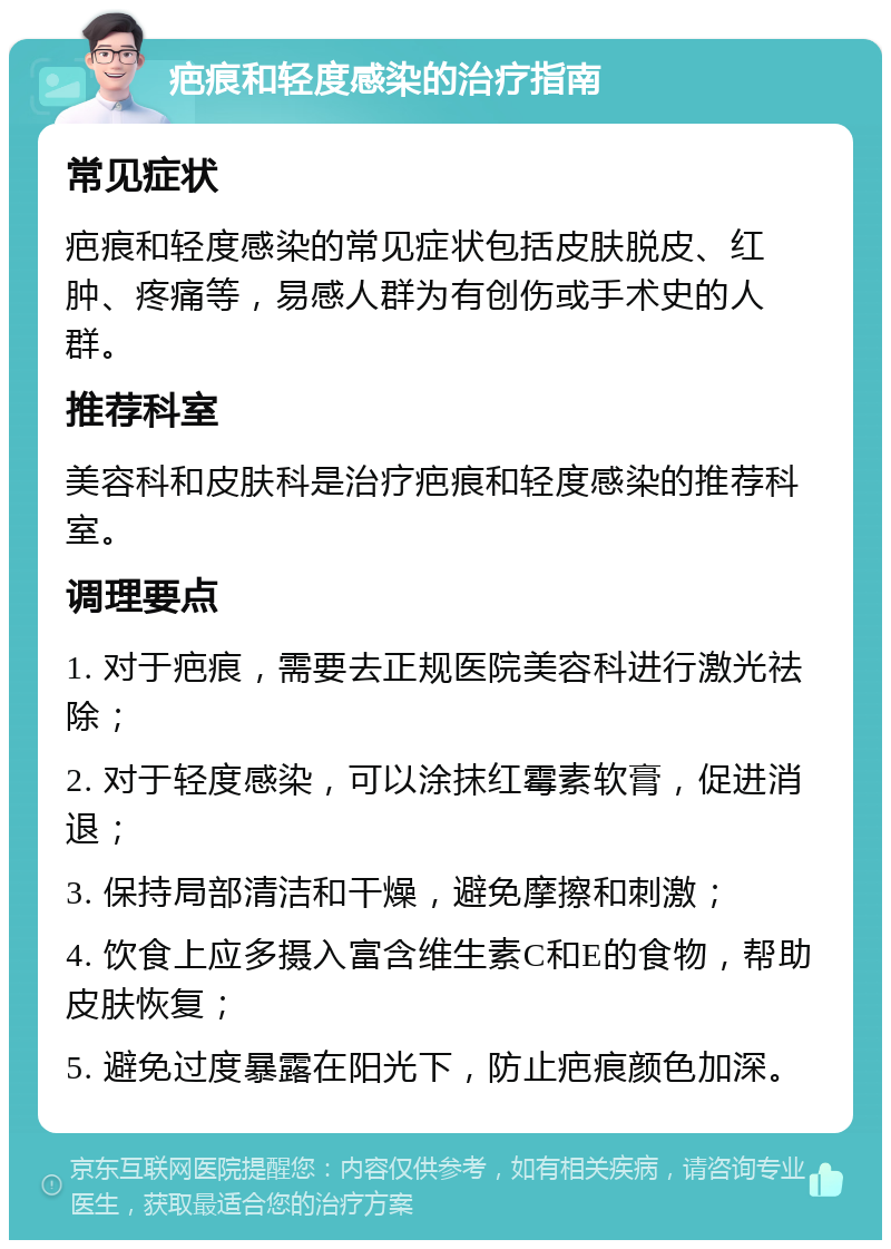 疤痕和轻度感染的治疗指南 常见症状 疤痕和轻度感染的常见症状包括皮肤脱皮、红肿、疼痛等，易感人群为有创伤或手术史的人群。 推荐科室 美容科和皮肤科是治疗疤痕和轻度感染的推荐科室。 调理要点 1. 对于疤痕，需要去正规医院美容科进行激光祛除； 2. 对于轻度感染，可以涂抹红霉素软膏，促进消退； 3. 保持局部清洁和干燥，避免摩擦和刺激； 4. 饮食上应多摄入富含维生素C和E的食物，帮助皮肤恢复； 5. 避免过度暴露在阳光下，防止疤痕颜色加深。