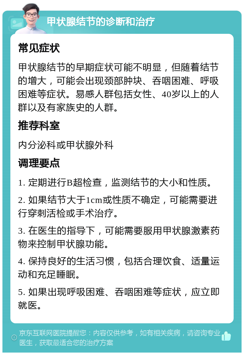 甲状腺结节的诊断和治疗 常见症状 甲状腺结节的早期症状可能不明显，但随着结节的增大，可能会出现颈部肿块、吞咽困难、呼吸困难等症状。易感人群包括女性、40岁以上的人群以及有家族史的人群。 推荐科室 内分泌科或甲状腺外科 调理要点 1. 定期进行B超检查，监测结节的大小和性质。 2. 如果结节大于1cm或性质不确定，可能需要进行穿刺活检或手术治疗。 3. 在医生的指导下，可能需要服用甲状腺激素药物来控制甲状腺功能。 4. 保持良好的生活习惯，包括合理饮食、适量运动和充足睡眠。 5. 如果出现呼吸困难、吞咽困难等症状，应立即就医。