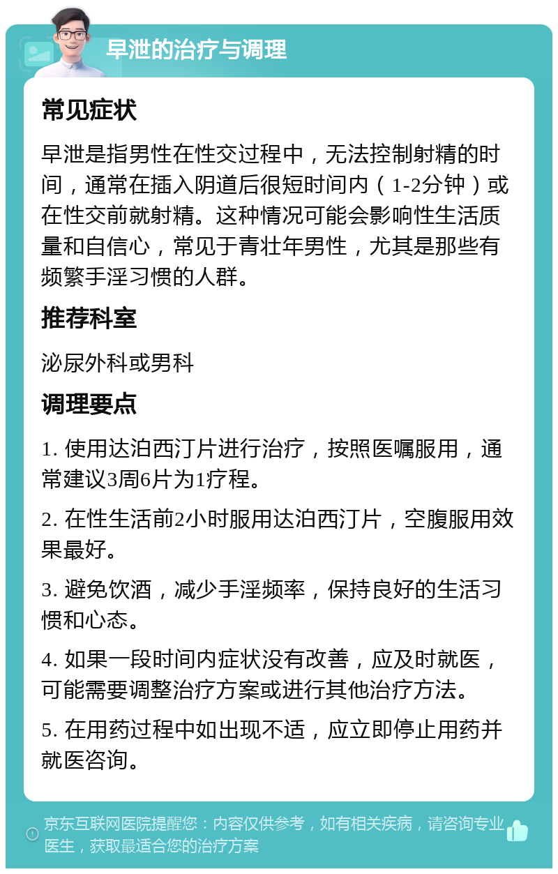 早泄的治疗与调理 常见症状 早泄是指男性在性交过程中，无法控制射精的时间，通常在插入阴道后很短时间内（1-2分钟）或在性交前就射精。这种情况可能会影响性生活质量和自信心，常见于青壮年男性，尤其是那些有频繁手淫习惯的人群。 推荐科室 泌尿外科或男科 调理要点 1. 使用达泊西汀片进行治疗，按照医嘱服用，通常建议3周6片为1疗程。 2. 在性生活前2小时服用达泊西汀片，空腹服用效果最好。 3. 避免饮酒，减少手淫频率，保持良好的生活习惯和心态。 4. 如果一段时间内症状没有改善，应及时就医，可能需要调整治疗方案或进行其他治疗方法。 5. 在用药过程中如出现不适，应立即停止用药并就医咨询。