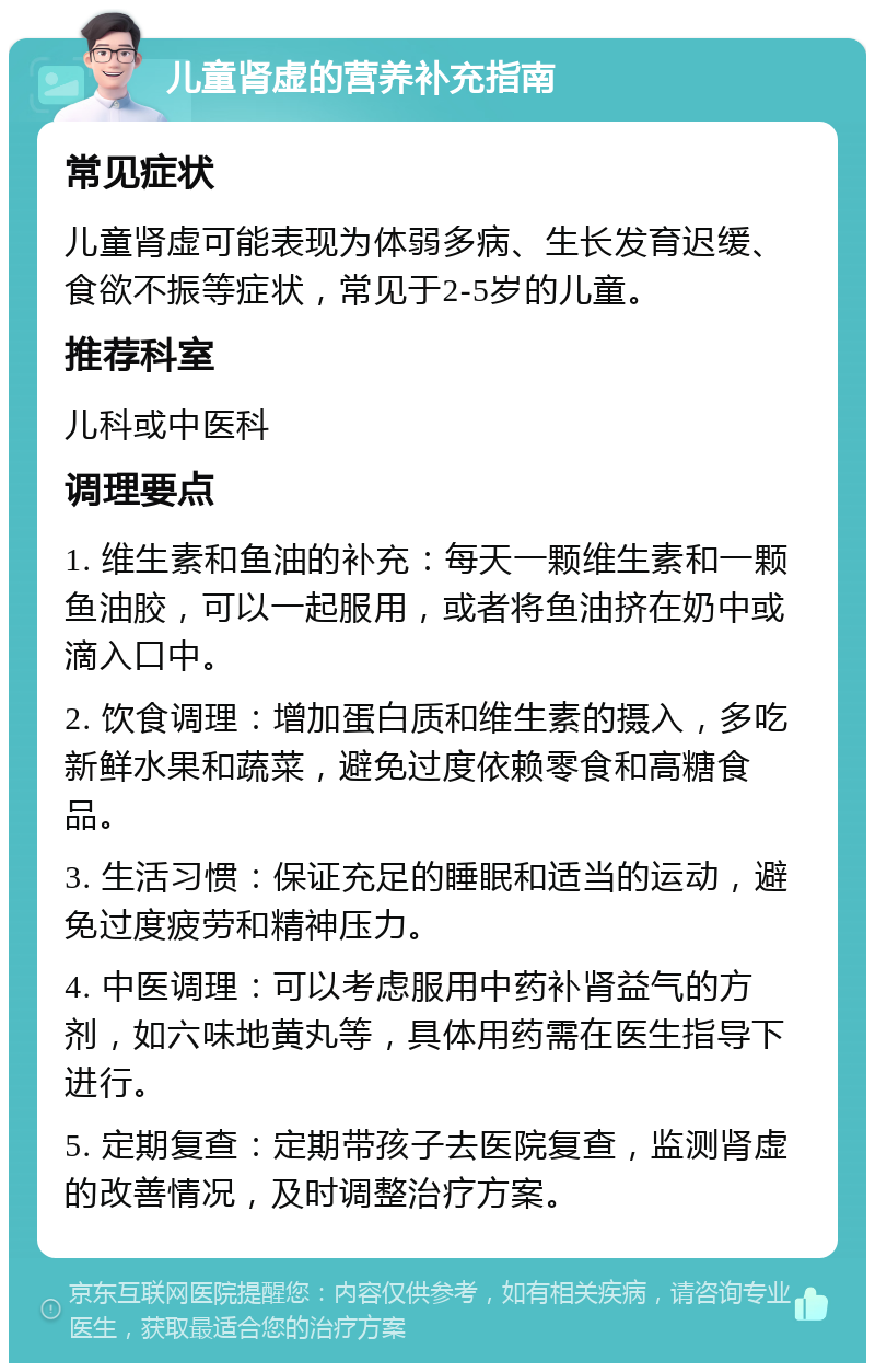 儿童肾虚的营养补充指南 常见症状 儿童肾虚可能表现为体弱多病、生长发育迟缓、食欲不振等症状，常见于2-5岁的儿童。 推荐科室 儿科或中医科 调理要点 1. 维生素和鱼油的补充：每天一颗维生素和一颗鱼油胶，可以一起服用，或者将鱼油挤在奶中或滴入口中。 2. 饮食调理：增加蛋白质和维生素的摄入，多吃新鲜水果和蔬菜，避免过度依赖零食和高糖食品。 3. 生活习惯：保证充足的睡眠和适当的运动，避免过度疲劳和精神压力。 4. 中医调理：可以考虑服用中药补肾益气的方剂，如六味地黄丸等，具体用药需在医生指导下进行。 5. 定期复查：定期带孩子去医院复查，监测肾虚的改善情况，及时调整治疗方案。