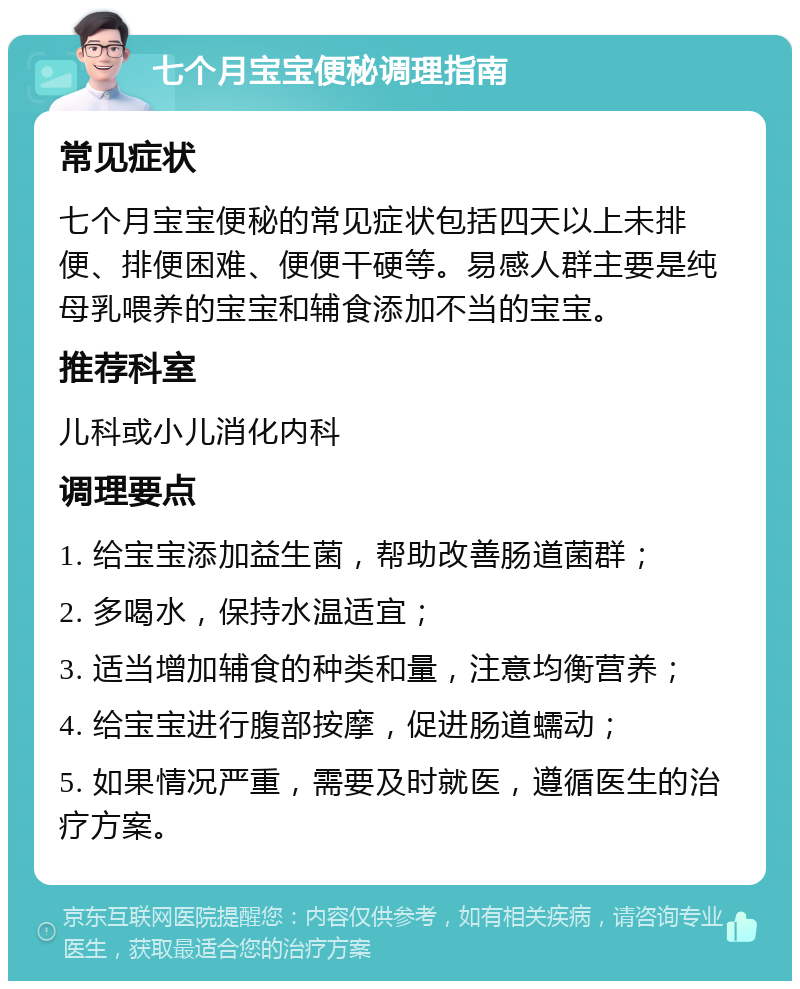 七个月宝宝便秘调理指南 常见症状 七个月宝宝便秘的常见症状包括四天以上未排便、排便困难、便便干硬等。易感人群主要是纯母乳喂养的宝宝和辅食添加不当的宝宝。 推荐科室 儿科或小儿消化内科 调理要点 1. 给宝宝添加益生菌，帮助改善肠道菌群； 2. 多喝水，保持水温适宜； 3. 适当增加辅食的种类和量，注意均衡营养； 4. 给宝宝进行腹部按摩，促进肠道蠕动； 5. 如果情况严重，需要及时就医，遵循医生的治疗方案。