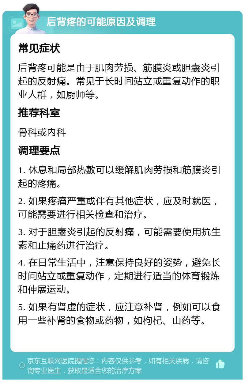 后背疼的可能原因及调理 常见症状 后背疼可能是由于肌肉劳损、筋膜炎或胆囊炎引起的反射痛。常见于长时间站立或重复动作的职业人群，如厨师等。 推荐科室 骨科或内科 调理要点 1. 休息和局部热敷可以缓解肌肉劳损和筋膜炎引起的疼痛。 2. 如果疼痛严重或伴有其他症状，应及时就医，可能需要进行相关检查和治疗。 3. 对于胆囊炎引起的反射痛，可能需要使用抗生素和止痛药进行治疗。 4. 在日常生活中，注意保持良好的姿势，避免长时间站立或重复动作，定期进行适当的体育锻炼和伸展运动。 5. 如果有肾虚的症状，应注意补肾，例如可以食用一些补肾的食物或药物，如枸杞、山药等。