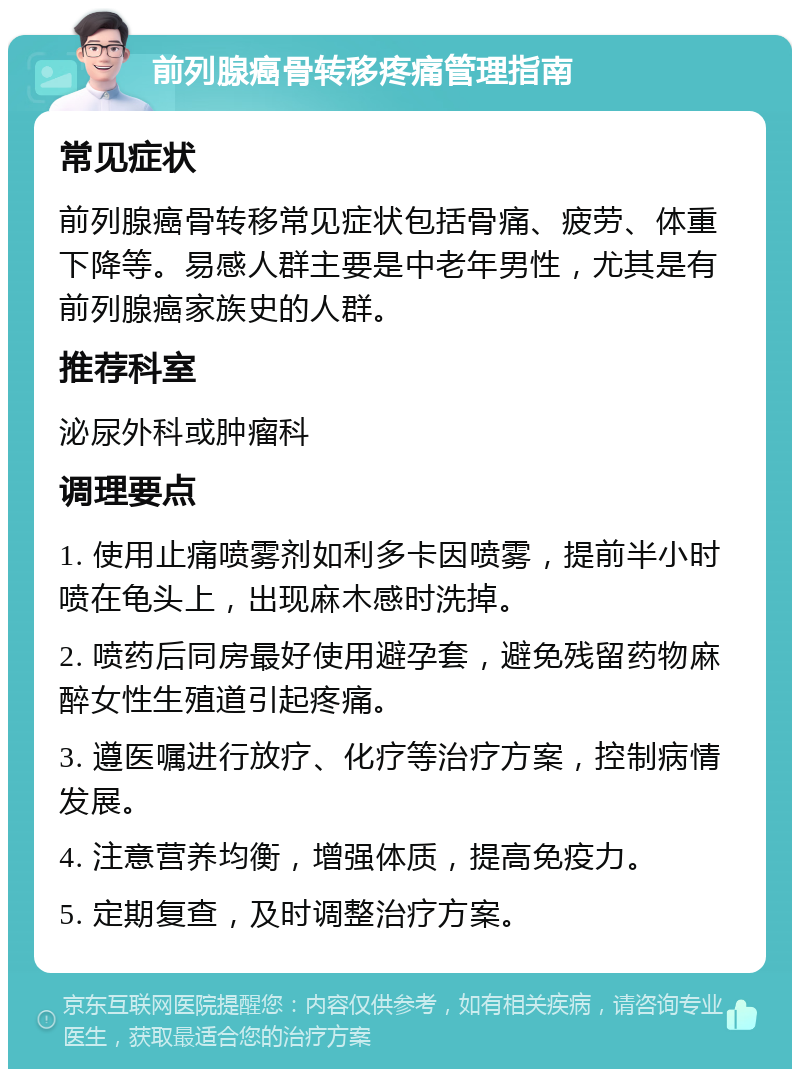 前列腺癌骨转移疼痛管理指南 常见症状 前列腺癌骨转移常见症状包括骨痛、疲劳、体重下降等。易感人群主要是中老年男性，尤其是有前列腺癌家族史的人群。 推荐科室 泌尿外科或肿瘤科 调理要点 1. 使用止痛喷雾剂如利多卡因喷雾，提前半小时喷在龟头上，出现麻木感时洗掉。 2. 喷药后同房最好使用避孕套，避免残留药物麻醉女性生殖道引起疼痛。 3. 遵医嘱进行放疗、化疗等治疗方案，控制病情发展。 4. 注意营养均衡，增强体质，提高免疫力。 5. 定期复查，及时调整治疗方案。