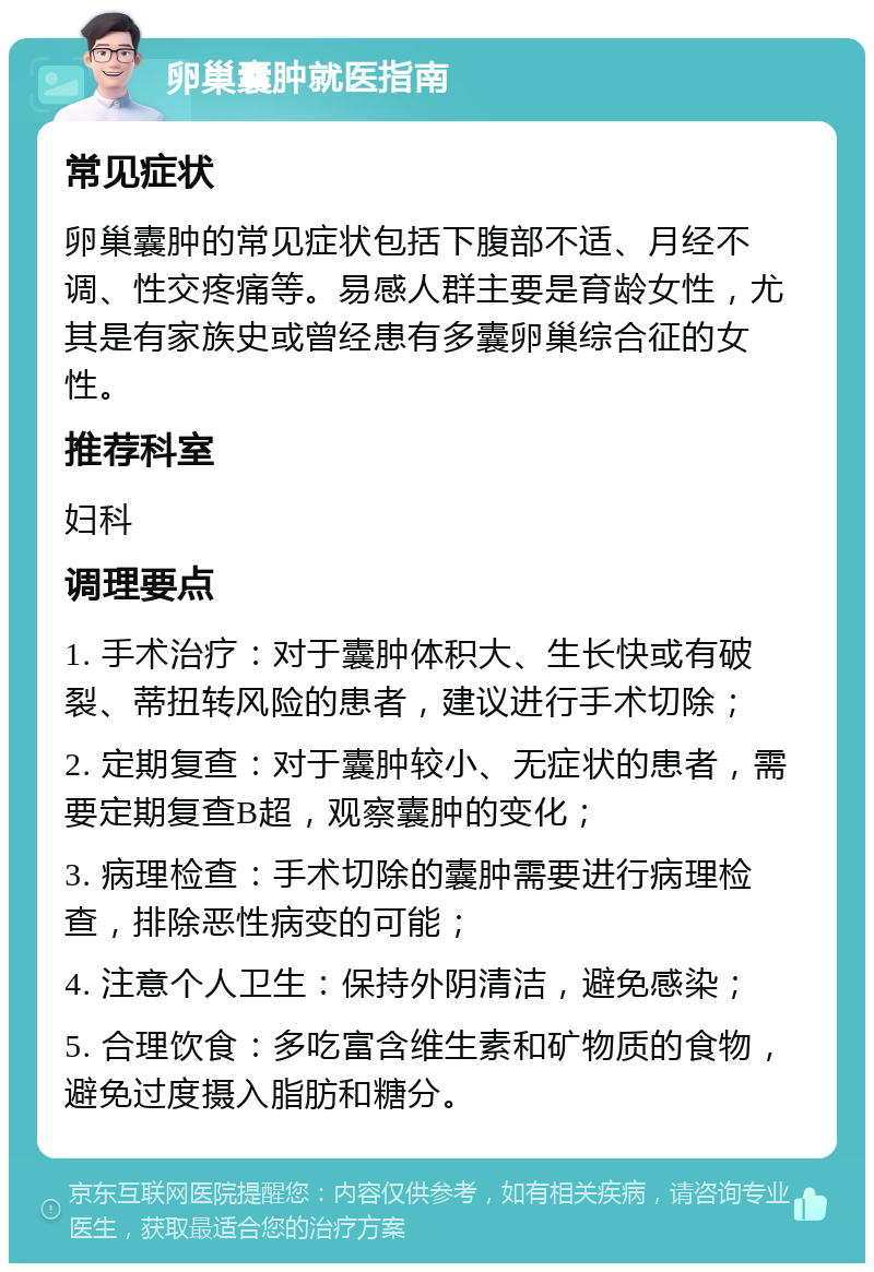 卵巢囊肿就医指南 常见症状 卵巢囊肿的常见症状包括下腹部不适、月经不调、性交疼痛等。易感人群主要是育龄女性，尤其是有家族史或曾经患有多囊卵巢综合征的女性。 推荐科室 妇科 调理要点 1. 手术治疗：对于囊肿体积大、生长快或有破裂、蒂扭转风险的患者，建议进行手术切除； 2. 定期复查：对于囊肿较小、无症状的患者，需要定期复查B超，观察囊肿的变化； 3. 病理检查：手术切除的囊肿需要进行病理检查，排除恶性病变的可能； 4. 注意个人卫生：保持外阴清洁，避免感染； 5. 合理饮食：多吃富含维生素和矿物质的食物，避免过度摄入脂肪和糖分。