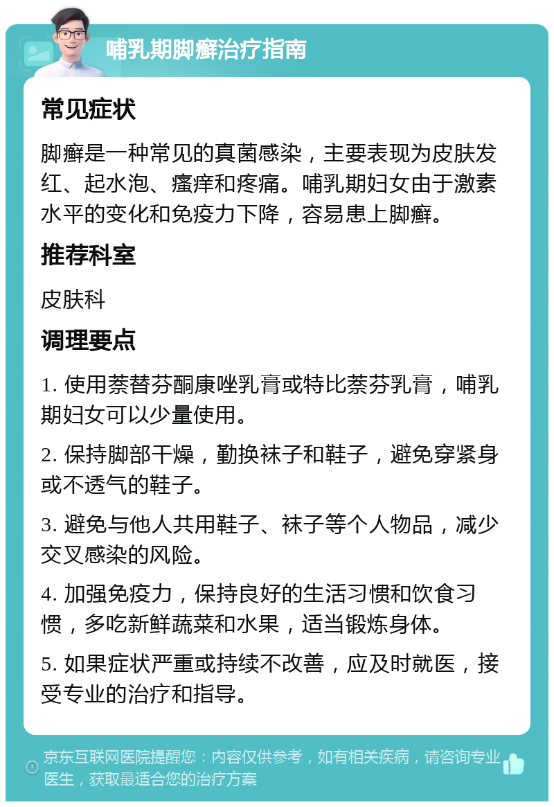 哺乳期脚癣治疗指南 常见症状 脚癣是一种常见的真菌感染，主要表现为皮肤发红、起水泡、瘙痒和疼痛。哺乳期妇女由于激素水平的变化和免疫力下降，容易患上脚癣。 推荐科室 皮肤科 调理要点 1. 使用萘替芬酮康唑乳膏或特比萘芬乳膏，哺乳期妇女可以少量使用。 2. 保持脚部干燥，勤换袜子和鞋子，避免穿紧身或不透气的鞋子。 3. 避免与他人共用鞋子、袜子等个人物品，减少交叉感染的风险。 4. 加强免疫力，保持良好的生活习惯和饮食习惯，多吃新鲜蔬菜和水果，适当锻炼身体。 5. 如果症状严重或持续不改善，应及时就医，接受专业的治疗和指导。