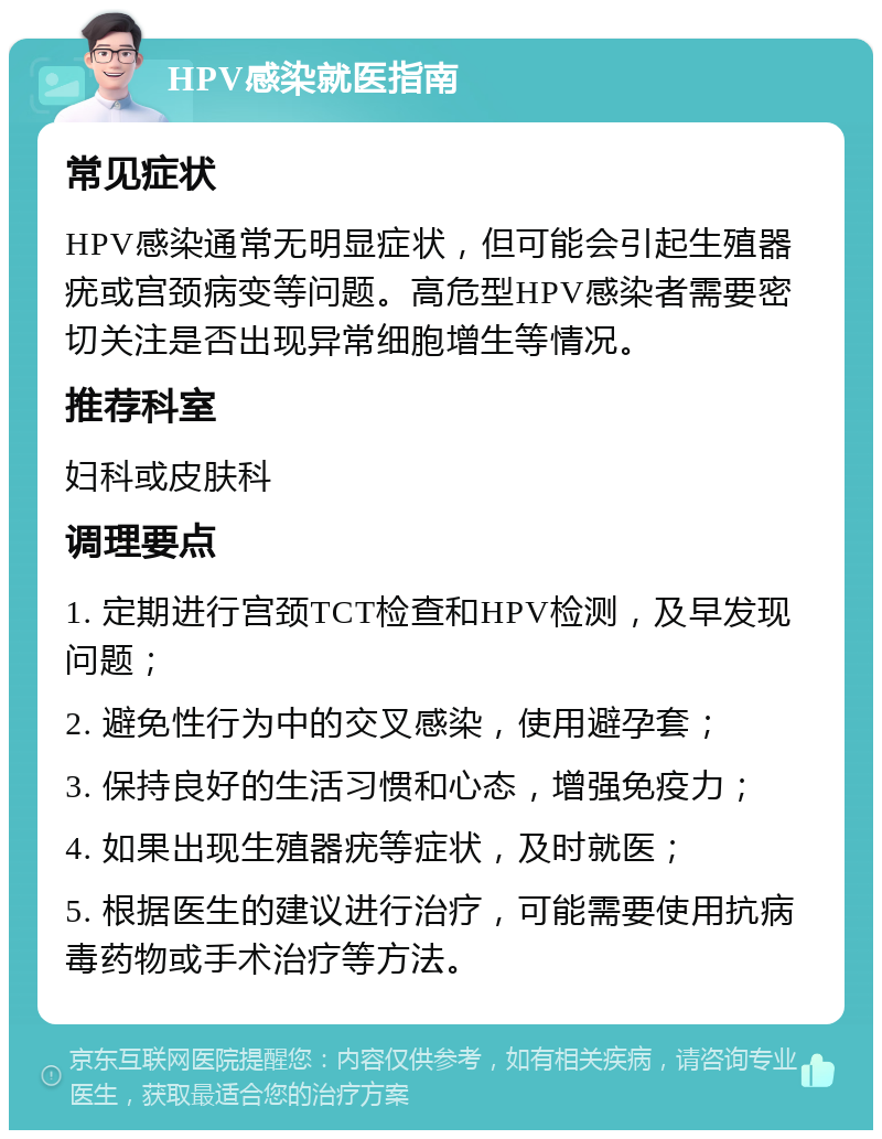 HPV感染就医指南 常见症状 HPV感染通常无明显症状，但可能会引起生殖器疣或宫颈病变等问题。高危型HPV感染者需要密切关注是否出现异常细胞增生等情况。 推荐科室 妇科或皮肤科 调理要点 1. 定期进行宫颈TCT检查和HPV检测，及早发现问题； 2. 避免性行为中的交叉感染，使用避孕套； 3. 保持良好的生活习惯和心态，增强免疫力； 4. 如果出现生殖器疣等症状，及时就医； 5. 根据医生的建议进行治疗，可能需要使用抗病毒药物或手术治疗等方法。