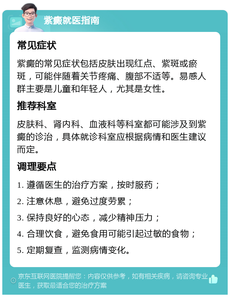 紫癜就医指南 常见症状 紫癜的常见症状包括皮肤出现红点、紫斑或瘀斑，可能伴随着关节疼痛、腹部不适等。易感人群主要是儿童和年轻人，尤其是女性。 推荐科室 皮肤科、肾内科、血液科等科室都可能涉及到紫癜的诊治，具体就诊科室应根据病情和医生建议而定。 调理要点 1. 遵循医生的治疗方案，按时服药； 2. 注意休息，避免过度劳累； 3. 保持良好的心态，减少精神压力； 4. 合理饮食，避免食用可能引起过敏的食物； 5. 定期复查，监测病情变化。