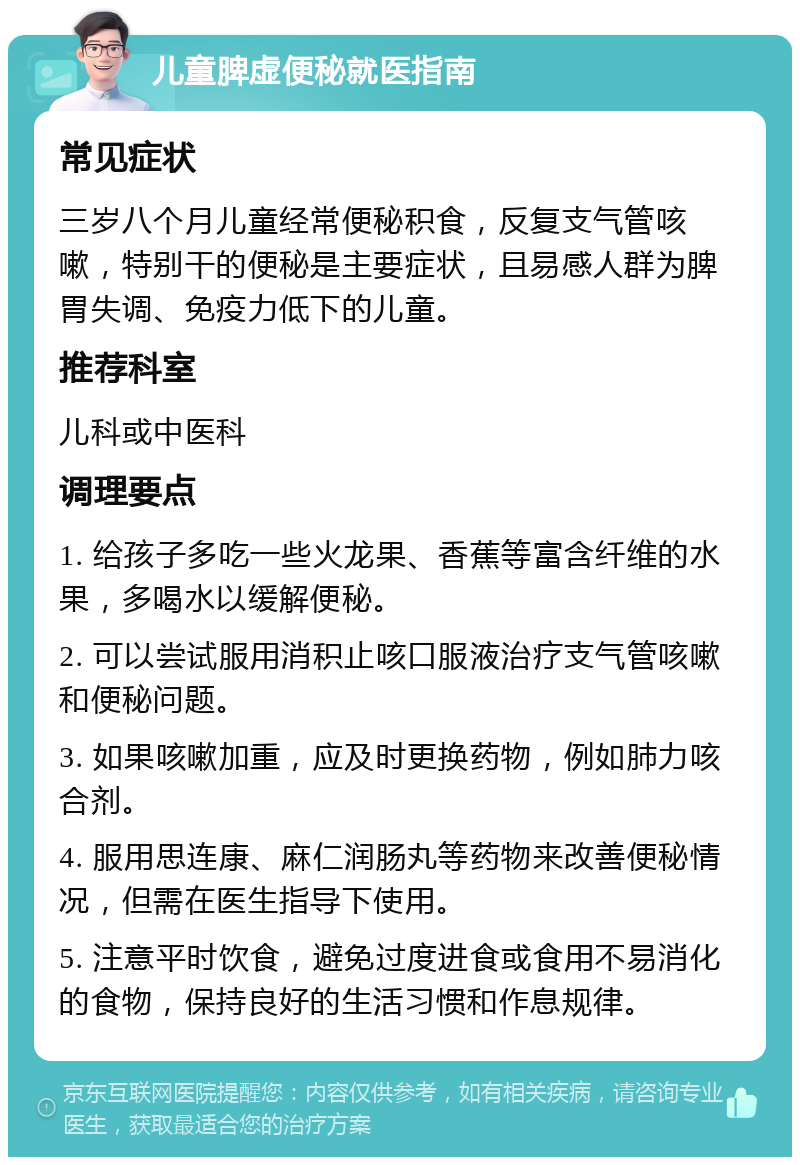 儿童脾虚便秘就医指南 常见症状 三岁八个月儿童经常便秘积食，反复支气管咳嗽，特别干的便秘是主要症状，且易感人群为脾胃失调、免疫力低下的儿童。 推荐科室 儿科或中医科 调理要点 1. 给孩子多吃一些火龙果、香蕉等富含纤维的水果，多喝水以缓解便秘。 2. 可以尝试服用消积止咳口服液治疗支气管咳嗽和便秘问题。 3. 如果咳嗽加重，应及时更换药物，例如肺力咳合剂。 4. 服用思连康、麻仁润肠丸等药物来改善便秘情况，但需在医生指导下使用。 5. 注意平时饮食，避免过度进食或食用不易消化的食物，保持良好的生活习惯和作息规律。