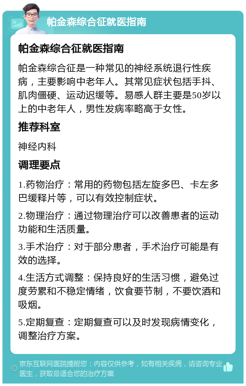 帕金森综合征就医指南 帕金森综合征就医指南 帕金森综合征是一种常见的神经系统退行性疾病，主要影响中老年人。其常见症状包括手抖、肌肉僵硬、运动迟缓等。易感人群主要是50岁以上的中老年人，男性发病率略高于女性。 推荐科室 神经内科 调理要点 1.药物治疗：常用的药物包括左旋多巴、卡左多巴缓释片等，可以有效控制症状。 2.物理治疗：通过物理治疗可以改善患者的运动功能和生活质量。 3.手术治疗：对于部分患者，手术治疗可能是有效的选择。 4.生活方式调整：保持良好的生活习惯，避免过度劳累和不稳定情绪，饮食要节制，不要饮酒和吸烟。 5.定期复查：定期复查可以及时发现病情变化，调整治疗方案。