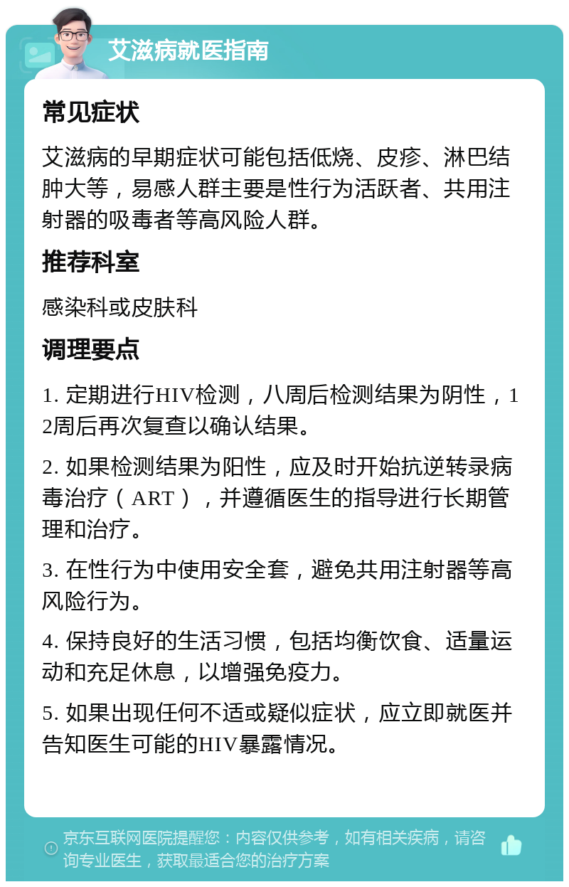 艾滋病就医指南 常见症状 艾滋病的早期症状可能包括低烧、皮疹、淋巴结肿大等，易感人群主要是性行为活跃者、共用注射器的吸毒者等高风险人群。 推荐科室 感染科或皮肤科 调理要点 1. 定期进行HIV检测，八周后检测结果为阴性，12周后再次复查以确认结果。 2. 如果检测结果为阳性，应及时开始抗逆转录病毒治疗（ART），并遵循医生的指导进行长期管理和治疗。 3. 在性行为中使用安全套，避免共用注射器等高风险行为。 4. 保持良好的生活习惯，包括均衡饮食、适量运动和充足休息，以增强免疫力。 5. 如果出现任何不适或疑似症状，应立即就医并告知医生可能的HIV暴露情况。