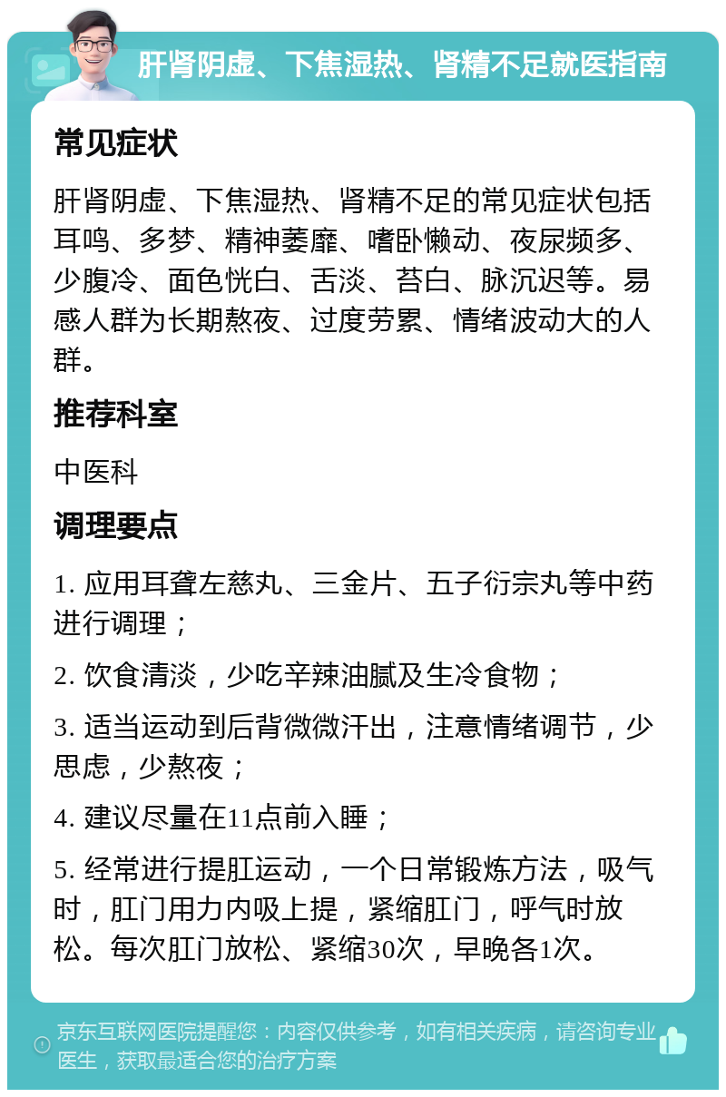 肝肾阴虚、下焦湿热、肾精不足就医指南 常见症状 肝肾阴虚、下焦湿热、肾精不足的常见症状包括耳鸣、多梦、精神萎靡、嗜卧懒动、夜尿频多、少腹冷、面色恍白、舌淡、苔白、脉沉迟等。易感人群为长期熬夜、过度劳累、情绪波动大的人群。 推荐科室 中医科 调理要点 1. 应用耳聋左慈丸、三金片、五子衍宗丸等中药进行调理； 2. 饮食清淡，少吃辛辣油腻及生冷食物； 3. 适当运动到后背微微汗出，注意情绪调节，少思虑，少熬夜； 4. 建议尽量在11点前入睡； 5. 经常进行提肛运动，一个日常锻炼方法，吸气时，肛门用力内吸上提，紧缩肛门，呼气时放松。每次肛门放松、紧缩30次，早晚各1次。