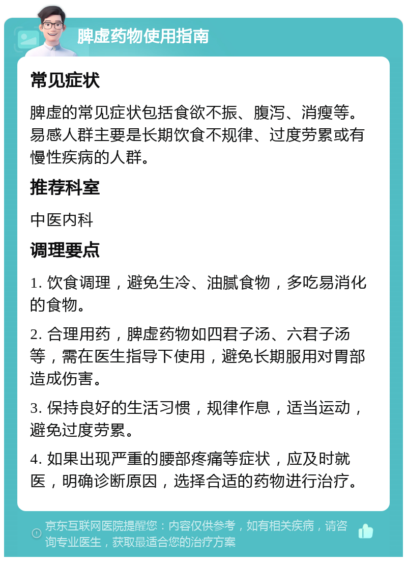 脾虚药物使用指南 常见症状 脾虚的常见症状包括食欲不振、腹泻、消瘦等。易感人群主要是长期饮食不规律、过度劳累或有慢性疾病的人群。 推荐科室 中医内科 调理要点 1. 饮食调理，避免生冷、油腻食物，多吃易消化的食物。 2. 合理用药，脾虚药物如四君子汤、六君子汤等，需在医生指导下使用，避免长期服用对胃部造成伤害。 3. 保持良好的生活习惯，规律作息，适当运动，避免过度劳累。 4. 如果出现严重的腰部疼痛等症状，应及时就医，明确诊断原因，选择合适的药物进行治疗。