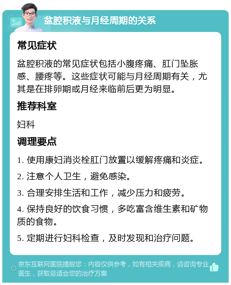 盆腔积液与月经周期的关系 常见症状 盆腔积液的常见症状包括小腹疼痛、肛门坠胀感、腰疼等。这些症状可能与月经周期有关，尤其是在排卵期或月经来临前后更为明显。 推荐科室 妇科 调理要点 1. 使用康妇消炎栓肛门放置以缓解疼痛和炎症。 2. 注意个人卫生，避免感染。 3. 合理安排生活和工作，减少压力和疲劳。 4. 保持良好的饮食习惯，多吃富含维生素和矿物质的食物。 5. 定期进行妇科检查，及时发现和治疗问题。