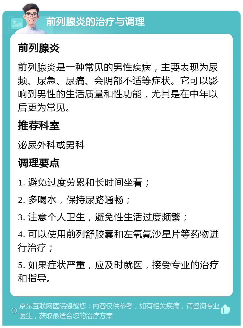 前列腺炎的治疗与调理 前列腺炎 前列腺炎是一种常见的男性疾病，主要表现为尿频、尿急、尿痛、会阴部不适等症状。它可以影响到男性的生活质量和性功能，尤其是在中年以后更为常见。 推荐科室 泌尿外科或男科 调理要点 1. 避免过度劳累和长时间坐着； 2. 多喝水，保持尿路通畅； 3. 注意个人卫生，避免性生活过度频繁； 4. 可以使用前列舒胶囊和左氧氟沙星片等药物进行治疗； 5. 如果症状严重，应及时就医，接受专业的治疗和指导。