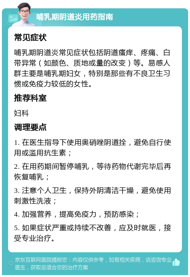 哺乳期阴道炎用药指南 常见症状 哺乳期阴道炎常见症状包括阴道瘙痒、疼痛、白带异常（如颜色、质地或量的改变）等。易感人群主要是哺乳期妇女，特别是那些有不良卫生习惯或免疫力较低的女性。 推荐科室 妇科 调理要点 1. 在医生指导下使用奥硝唑阴道拴，避免自行使用或滥用抗生素； 2. 在用药期间暂停哺乳，等待药物代谢完毕后再恢复哺乳； 3. 注意个人卫生，保持外阴清洁干燥，避免使用刺激性洗液； 4. 加强营养，提高免疫力，预防感染； 5. 如果症状严重或持续不改善，应及时就医，接受专业治疗。