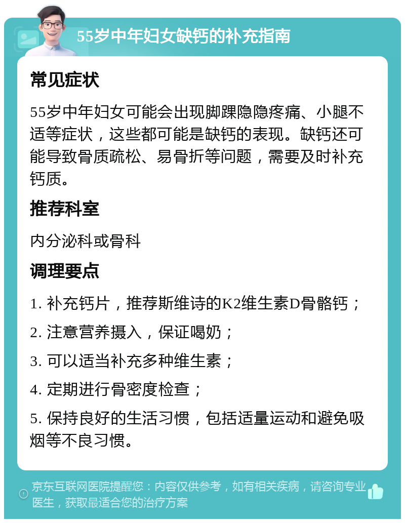 55岁中年妇女缺钙的补充指南 常见症状 55岁中年妇女可能会出现脚踝隐隐疼痛、小腿不适等症状，这些都可能是缺钙的表现。缺钙还可能导致骨质疏松、易骨折等问题，需要及时补充钙质。 推荐科室 内分泌科或骨科 调理要点 1. 补充钙片，推荐斯维诗的K2维生素D骨骼钙； 2. 注意营养摄入，保证喝奶； 3. 可以适当补充多种维生素； 4. 定期进行骨密度检查； 5. 保持良好的生活习惯，包括适量运动和避免吸烟等不良习惯。