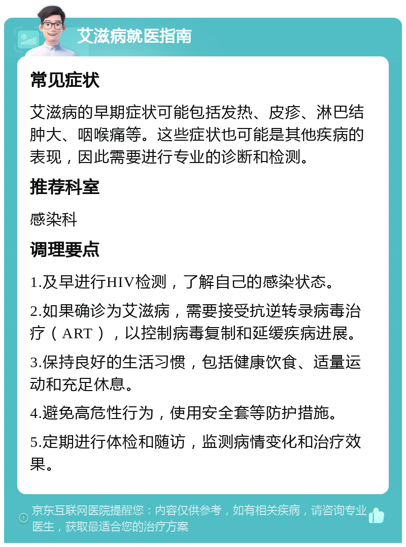 艾滋病就医指南 常见症状 艾滋病的早期症状可能包括发热、皮疹、淋巴结肿大、咽喉痛等。这些症状也可能是其他疾病的表现，因此需要进行专业的诊断和检测。 推荐科室 感染科 调理要点 1.及早进行HIV检测，了解自己的感染状态。 2.如果确诊为艾滋病，需要接受抗逆转录病毒治疗（ART），以控制病毒复制和延缓疾病进展。 3.保持良好的生活习惯，包括健康饮食、适量运动和充足休息。 4.避免高危性行为，使用安全套等防护措施。 5.定期进行体检和随访，监测病情变化和治疗效果。