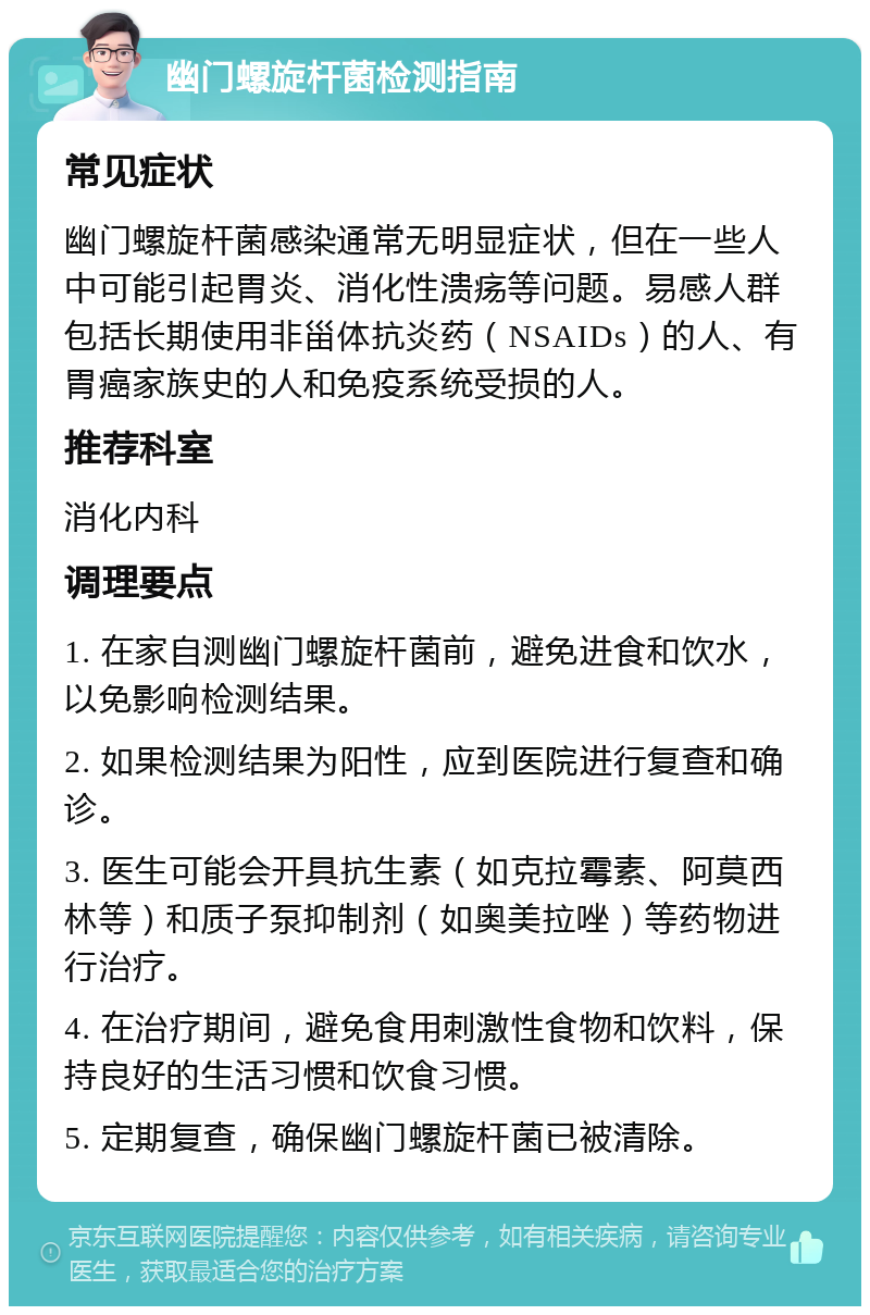 幽门螺旋杆菌检测指南 常见症状 幽门螺旋杆菌感染通常无明显症状，但在一些人中可能引起胃炎、消化性溃疡等问题。易感人群包括长期使用非甾体抗炎药（NSAIDs）的人、有胃癌家族史的人和免疫系统受损的人。 推荐科室 消化内科 调理要点 1. 在家自测幽门螺旋杆菌前，避免进食和饮水，以免影响检测结果。 2. 如果检测结果为阳性，应到医院进行复查和确诊。 3. 医生可能会开具抗生素（如克拉霉素、阿莫西林等）和质子泵抑制剂（如奥美拉唑）等药物进行治疗。 4. 在治疗期间，避免食用刺激性食物和饮料，保持良好的生活习惯和饮食习惯。 5. 定期复查，确保幽门螺旋杆菌已被清除。