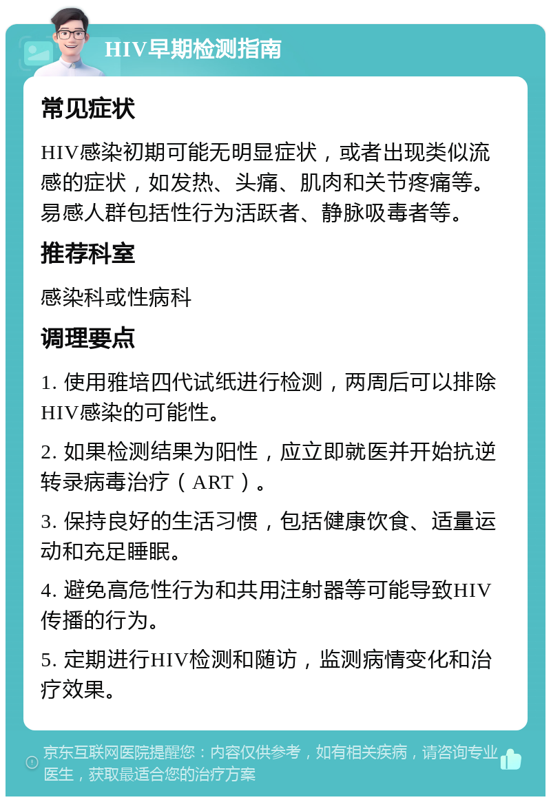 HIV早期检测指南 常见症状 HIV感染初期可能无明显症状，或者出现类似流感的症状，如发热、头痛、肌肉和关节疼痛等。易感人群包括性行为活跃者、静脉吸毒者等。 推荐科室 感染科或性病科 调理要点 1. 使用雅培四代试纸进行检测，两周后可以排除HIV感染的可能性。 2. 如果检测结果为阳性，应立即就医并开始抗逆转录病毒治疗（ART）。 3. 保持良好的生活习惯，包括健康饮食、适量运动和充足睡眠。 4. 避免高危性行为和共用注射器等可能导致HIV传播的行为。 5. 定期进行HIV检测和随访，监测病情变化和治疗效果。